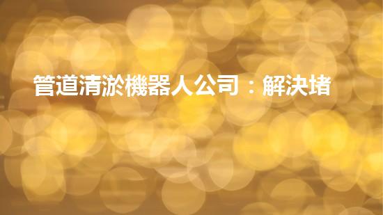 管道清淤機器人公司：解決堵塞難題，暢通無憂！